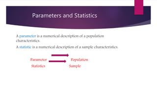 Parameters and Statistics
A parameter is a numerical description of a population
characteristics.
A statistic is a numerical description of a sample characteristics.
Parameter Population
Statistics Sample
 