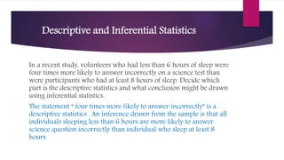 Descriptive and Inferential Statistics
In a recent study, volunteers who had less than 6 hours of sleep were
four times more likely to answer incorrectly on a science test than
were participants who had at least 8 hours of sleep. Decide which
part is the descriptive statistics and what conclusion might be drawn
using inferential statistics.
The statement “ four times more likely to answer incorrectly” is a
descriptive statistics . An inference drawn from the sample is that all
individuals sleeping less than 6 hours are more likely to answer
science question incorrectly than individual who sleep at least 8
hours.
 