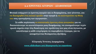 2.2 ΕΡΕΥΝΕΣ ΑΓΟΡΩΝ - ΔΙΑΦΗΜΙΣΗ
Φυσικά υπάρχουν οι έρευνες αγορών και οι διαφημίσεις, που γίνονται, για
να διατηρηθεί ένα παλαιό προϊόν στην αγορά ή να καλυτερεύσει τη θέση
του στις προτιμήσεις των αγοραστών.
Σε κάθε περίπτωση οι στατιστικές έρευνες είναι αναγκαίες για να
διαπιστώνουμε τα αποτελέσματα μιας διαφήμισης, να επισημαίνουμε τυχόν
τρωτά σημεία στην όλη διακίνηση του προϊόντος που μας είναι άγνωστα, με
αποτέλεσμα η κάθε επιχείρηση να παρεμβαίνει έγκαιρα, για να
αποφεύγονται δυσάρεστες εξελίξεις.
Ελληνικές Έντυπες Διαφημίσεις
www.slideshare.net/dtampouris/ss-29906091
 