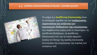 2.3 ΛΗΨΗ ΕΠΙΧΕΙΡΗΜΑΤΙΚΩΝ ΑΠΟΦΑΣΕΩΝ
Το τμήμα ή η Διεύθυνση Στατιστικής είναι
το κατεξοχήν αρμόδιο για την επεξεργασία,
παρουσίαση και ανάλυση των
εσωτερικών δεδομένων της επιχείρησης,
που λαμβάνονται κυρίως από το Λογιστήριο, τη
Διεύθυνση Πωλήσεων, τη Διεύθυνση
Προσωπικού κτλ. και τα οποία αφορούν
κυρίως τον έλεγχο της ομαλής εσωτερικής
λειτουργίας της επιχείρησης, της πορείας των
πωλήσεων κτλ.
 