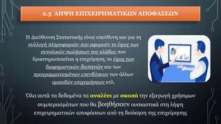 2.3 ΛΗΨΗ ΕΠΙΧΕΙΡΗΜΑΤΙΚΩΝ ΑΠΟΦΑΣΕΩΝ
Η Διεύθυνση Στατιστικής είναι υπεύθυνη και για τη
συλλογή πληροφοριών που αφορούν το ύψος των
συνολικών πωλήσεων του κλάδου που
δραστηριοποιείται η επιχείρηση, το ύψος των
διαφημιστικών δαπανών και των
προγραμματισμένων επενδύσεων των άλλων
ομοειδών επιχειρήσεων κτλ.
Όλα αυτά τα δεδομένα τα αναλύει με σκοπό την εξαγωγή χρήσιμων
συμπερασμάτων που θα βοηθήσουν ουσιαστικά στη λήψη
επιχειρηματικών αποφάσεων από τη διοίκηση της επιχείρησης
 