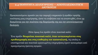 2.4 ΠΟΙΌΤΗΤΑ ΔΙΑΧΕΊΡΙΣΗΣ – ΑΠΟΤΕΛΕΣΜΑΤΙΚΉ
ΔΙΟΊΚΗΣΗ
Προαπαιτούμενο προσόν για την παροχή υπηρεσιών ή αγαθών υψηλής
ποιότητας μιας επιχείρησης, ώστε να επιβιώσει και να αναπτυχθεί, είναι να
διακρίνεται για την ποιότητα της διαχείρισής της και την αποτελεσματική
διοίκηση.
Πότε όμως ένα προϊόν είναι ποιοτικά καλό;
Ένα προϊόν θεωρείται ποιοτικά καλό, όταν ανταποκρίνεται στις
προδιαγραφές και στις επιθυμίες του καταναλωτή, τις οποίες οι
επιστημονικά και ποιοτικά οργανωμένες επιχειρήσεις έχουν καταγράψει από
προηγούμενες έρευνες αγορών.
 