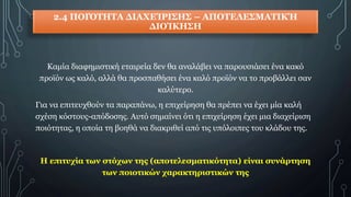2.4 ΠΟΙΌΤΗΤΑ ΔΙΑΧΕΊΡΙΣΗΣ – ΑΠΟΤΕΛΕΣΜΑΤΙΚΉ
ΔΙΟΊΚΗΣΗ
Καμία διαφημιστική εταιρεία δεν θα αναλάβει να παρουσιάσει ένα κακό
προϊόν ως καλό, αλλά θα προσπαθήσει ένα καλό προϊόν να το προβάλλει σαν
καλύτερο.
Για να επιτευχθούν τα παραπάνω, η επιχείρηση θα πρέπει να έχει μία καλή
σχέση κόστους-απόδοσης. Αυτό σημαίνει ότι η επιχείρηση έχει μια διαχείριση
ποιότητας, η οποία τη βοηθά να διακριθεί από τις υπόλοιπες του κλάδου της.
Η επιτυχία των στόχων της (αποτελεσματικότητα) είναι συνάρτηση
των ποιοτικών χαρακτηριστικών της
 