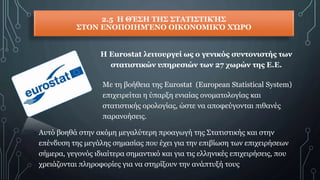 2.5 Η ΘΈΣΗ ΤΗΣ ΣΤΑΤΙΣΤΙΚΉΣ
ΣΤΟΝ ΕΝΟΠΟΙΗΜΈΝΟ ΟΙΚΟΝΟΜΙΚΌ ΧΏΡΟ
Με τη βοήθεια της Eurostat (European Statistical System)
επιχειρείται η ύπαρξη ενιαίας ονοματολογίας και
στατιστικής ορολογίας, ώστε να αποφεύγονται πιθανές
παρανοήσεις.
Αυτό βοηθά στην ακόμη μεγαλύτερη προαγωγή της Στατιστικής και στην
επένδυση της μεγάλης σημασίας που έχει για την επιβίωση των επιχειρήσεων
σήμερα, γεγονός ιδιαίτερα σημαντικό και για τις ελληνικές επιχειρήσεις, που
χρειάζονται πληροφορίες για να στηρίξουν την ανάπτυξή τους
Η Eurostat λειτουργεί ως ο γενικός συντονιστής των
στατιστικών υπηρεσιών των 27 χωρών της Ε.Ε.
 
