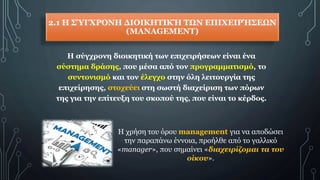 2.1 Η ΣΎΓΧΡΟΝΗ ΔΙΟΙΚΗΤΙΚΉ ΤΩΝ ΕΠΙΧΕΙΡΉΣΕΩΝ
(MANAGEMENT)
Η σύγχρονη διοικητική των επιχειρήσεων είναι ένα
σύστημα δράσης, που μέσα από τον προγραμματισμό, το
συντονισμό και τον έλεγχο στην όλη λειτουργία της
επιχείρησης, στοχεύει στη σωστή διαχείριση των πόρων
της για την επίτευξη του σκοπού της, που είναι το κέρδος.
Η χρήση του όρου management για να αποδώσει
την παραπάνω έννοια, προήλθε από το γαλλικό
«manager», που σημαίνει «διαχειρίζομαι τα του
οίκου».
 