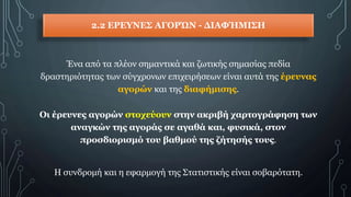 2.2 ΕΡΕΥΝΕΣ ΑΓΟΡΏΝ - ΔΙΑΦΉΜΙΣΗ
Ένα από τα πλέον σημαντικά και ζωτικής σημασίας πεδία
δραστηριότητας των σύγχρονων επιχειρήσεων είναι αυτά της έρευνας
αγορών και της διαφήμισης.
Οι έρευνες αγορών στοχεύουν στην ακριβή χαρτογράφηση των
αναγκών της αγοράς σε αγαθά και, φυσικά, στον
προσδιορισμό του βαθμού της ζήτησής τους.
H συνδρομή και η εφαρμογή της Στατιστικής είναι σοβαρότατη.
 