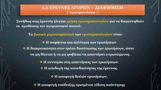 2.2 ΕΡΕΥΝΕΣ ΑΓΟΡΏΝ – ΔΙΑΦΉΜΙΣΗ
( Ερωτηματολόγια )
Συνήθως στις έρευνές γίνεται χρήση ερωτηματολογίων για να διερευνηθούν
οι προθέσεις του αγοραστικού κοινού.
Τα βασικά χαρακτηριστικά των ερωτηματολογίων είναι:
 Η σαφήνεια και απλότητα των ερωτήσεων
 Η διακριτικότητα στον τρόπο διατύπωσης των ερωτήσεων, ώστε
να μη θίγεται ή να μη φοβάται να απαντήσει ο ερωτώμενος.
 Η συντομία στις απαντήσεις των ερωτήσεων.
 Η αποδοχή της σπουδαιότητας της έρευνας.
 Η αποφυγή διπλών ερωτήσεων.
 Η αποφυγή υπόδειξης ορισμένου είδους απάντησης
 