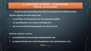 2.2 ΕΡΕΥΝΕΣ ΑΓΟΡΏΝ – ΔΙΑΦΉΜΙΣΗ
(Ρόλος Στατιστικής)
Ο ρόλος της Στατιστικής στις έρευνες αγοράς είναι καθοριστικός.
Πρέπει αρχικά να απαντήσει για:
 το μέγεθος του δείγματος που θα χρησιμοποιηθεί,
 να προσδιορίσει τον τρόπο επιλογής του,
 την κοινωνική διαστρωμάτωση που θα έχει κτλ.
Κατόπιν πρέπει να γίνει:
 η κατάλληλη στατιστική επεξεργασία και
 η παρουσίαση των αποτελεσμάτων που προέκυψαν κ.ά.,
Ώστε ……..
 