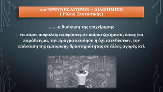 2.2 ΈΡΕΥΝΕΣ ΑΓΟΡΏΝ – ΔΙΑΦΉΜΙΣΗ
( Ρόλος Στατιστικής)
…….η διοίκηση της επιχείρησης
να πάρει ασφαλείς αποφάσεις σε καίρια ζητήματα, όπως για
παράδειγμα, την πραγματοποίηση ή όχι επενδύσεων, την
επέκταση της εμπορικής δραστηριότητας σε άλλες αγορές κτλ
 