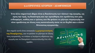 2.2 ΕΡΕΥΝΕΣ ΑΓΟΡΏΝ - ΔΙΑΦΉΜΙΣΗ
Ένα άλλο σημαντικό βήμα είναι η διαπίστωση των τάσεων της αγοράς, ως
προς την τιμή, τη διακίνηση και την προώθηση του προϊόντος που μας
ενδιαφέρει, καθώς και ο τρόπος που θα φτάσει το μήνυμα παραγωγής του
νέου προϊόντος σε όλους τους καταναλωτές ώστε να το δεχθεί και ο πλέον
δύσπιστος αγοραστής.
Στο σημείο αυτό είναι αναγκαία η χρησιμοποίηση
της διαφήμισης, για να φτάσει το μήνυμα σε όλους
τους αγοραστές, να σπάσει η λεγόμενη αδράνεια της
αγοράς και να δοκιμάσει ο καταναλωτής ένα νέο
προϊόν.
 