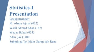 Group member:
M. Ahsan Ajmal (022)
Wasil Ahmed Khan (142)
Waqas Bahtti (033)
Afan Ijaz (1400
Submitted To: Mam Quratulain Rana
Statistics-I
Presentation
 