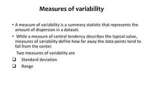 Measures of variability
• A measure of variability is a summary statistic that represents the
amount of dispersion in a dataset.
• While a measure of central tendency describes the typical value,
measures of variability define how far away the data points tend to
fall from the center.
Two measures of variability are
 Standard deviation
 Range
 