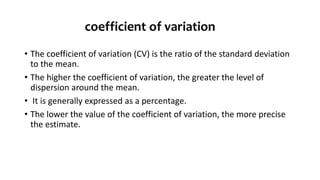 coefficient of variation
• The coefficient of variation (CV) is the ratio of the standard deviation
to the mean.
• The higher the coefficient of variation, the greater the level of
dispersion around the mean.
• It is generally expressed as a percentage.
• The lower the value of the coefficient of variation, the more precise
the estimate.
 