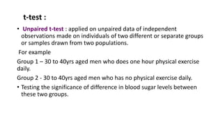 t-test :
• Unpaired t-test : applied on unpaired data of independent
observations made on individuals of two different or separate groups
or samples drawn from two populations.
For example
Group 1 – 30 to 40yrs aged men who does one hour physical exercise
daily.
Group 2 - 30 to 40yrs aged men who has no physical exercise daily.
• Testing the significance of difference in blood sugar levels between
these two groups.
 