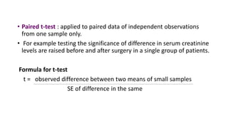• Paired t-test : applied to paired data of independent observations
from one sample only.
• For example testing the significance of difference in serum creatinine
levels are raised before and after surgery in a single group of patients.
Formula for t-test
t = observed difference between two means of small samples
SE of difference in the same
 