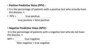 • Positive Predictive Value (PPV) :
• It is the percentage of patients with a positive test who actually have
the disease. •
• PPV = true positive
true positive + false positive
• Negative Predictive Value (NPV) :
It is the percentage of patients with a negative test who do not have
the disease. •
NPV = true negative
false negative + true negative
 