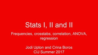 Stats I, II and II
Frequencies, crosstabs, correlation, ANOVA,
regression
Jodi Upton and Crina Boros
CIJ Summer 2017
 
