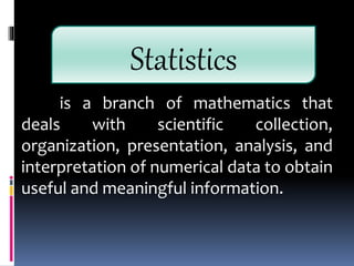 is a branch of mathematics that
deals with scientific collection,
organization, presentation, analysis, and
interpretation of numerical data to obtain
useful and meaningful information.
Statistics
 