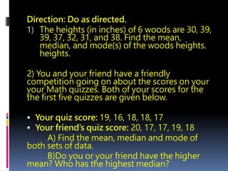 Direction: Do as directed.
1) The heights (in inches) of 6 woods are 30, 39,
39, 37, 32, 31, and 38. Find the mean,
median, and mode(s) of the woods heights.
heights.
2) You and your friend have a friendly
competition going on about the scores on your
your Math quizzes. Both of your scores for the
the first five quizzes are given below.
 Your quiz score: 19, 16, 18, 18, 17
 Your friend’s quiz score: 20, 17, 17, 19, 18
A) Find the mean, median and mode of
both sets of data.
B)Do you or your friend have the higher
mean? Who has the highest median?
 