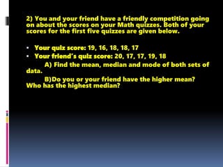 2) You and your friend have a friendly competition going
on about the scores on your Math quizzes. Both of your
scores for the first five quizzes are given below.
 Your quiz score: 19, 16, 18, 18, 17
 Your friend’s quiz score: 20, 17, 17, 19, 18
A) Find the mean, median and mode of both sets of
data.
B)Do you or your friend have the higher mean?
Who has the highest median?
 