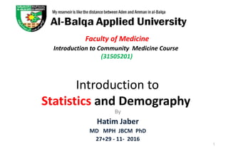 Faculty of Medicine
Introduction to Community Medicine Course
(31505201)
Introduction to
Statistics and Demography
By
Hatim Jaber
MD MPH JBCM PhD
27+29 - 11- 2016
1
 
