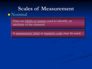 Scales of Measurement
 Nominal
A nonnumeric label or numeric code may be used.
Data are labels or names used to identify an
attribute of the element.
 