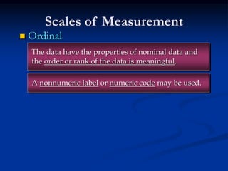 Scales of Measurement
 Ordinal
A nonnumeric label or numeric code may be used.
The data have the properties of nominal data and
the order or rank of the data is meaningful.
 