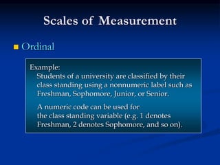 Scales of Measurement
 Ordinal
Example:
Students of a university are classified by their
class standing using a nonnumeric label such as
Freshman, Sophomore, Junior, or Senior.
A numeric code can be used for
the class standing variable (e.g. 1 denotes
Freshman, 2 denotes Sophomore, and so on).
 