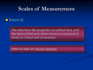 Scales of Measurement
 Interval
Interval data are always numeric.
The data have the properties of ordinal data, and
the interval between observations is expressed in
terms of a fixed unit of measure.
 