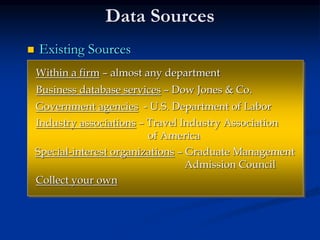 Data Sources
 Existing Sources
Within a firm – almost any department
Business database services – Dow Jones & Co.
Government agencies - U.S. Department of Labor
Industry associations – Travel Industry Association
of America
Special-interest organizations – Graduate Management
Admission Council
Collect your own
 
