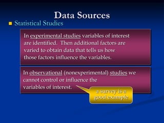  Statistical Studies
Data Sources
In experimental studies variables of interest
are identified. Then additional factors are
varied to obtain data that tells us how
those factors influence the variables.
In observational (nonexperimental) studies we
cannot control or influence the
variables of interest.
a survey is a
good example
 