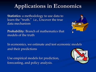 Applications in Economics
Statistics: a methodology to use data to
learn the “truth.” i.e., Uncover the true
data mechanism
Probability: Branch of mathematics that
models of the truth
In economics, we estimate and test economic models
and their predictions
Use empirical models for prediction,
forecasting, and policy analysis.
 