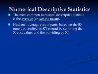 Numerical Descriptive Statistics
 Hudson’s average cost of parts, based on the 50
tune-ups studied, is $79 (found by summing the
50 cost values and then dividing by 50).
 The most common numerical descriptive statistic
is the average (or sample mean).
 