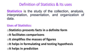 Definition of Statistics & Its uses
Statistics is the study of the collection, analysis,
interpretation, presentation, and organization of
data.
Uses of Statistics:
oStatistics presents facts in a definite form
oIt facilitates comparisons
oIt simplifies the masses of figures
oIt helps in formulating and testing hypothesis
oIt helps in prediction
 