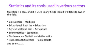 Statistics and its tools used in various sectors
Statistics is a tool, and it is used in any fields then it will take its own in
the field.
• Biostatistics – Medicine
• Educational Statistics – Education
• Agricultural Statistics – Agriculture
• Econometrics – Economics
• Mathematical Statistics – Mathematics
• Public Health Statistics – Public Health
and so on………
 