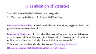 Classification of Statistics
Statistics is mainly divided into two categories.
1. Descriptive Statistics; 2. Inferential Statistics
Descriptive Statistics: It deals with the enumeration, organization, and
graphical representation of data.
Inferential Statistics: It provides the procedures to draw an inference
about the conditions that exist in a large set of observations, that is an
entire population from study of a part of that set (sample).
This branch of statistics is also known as “Sampling Statistics”
(The corresponding statistical tests will be seen afterwards)
 