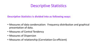 Descriptive Statistics
Descriptive Statistics is divided into as following ways:
• Measures of data condensation: Frequency distribution and graphical
presentation of data.
• Measures of Central Tendency
• Measures of Dispersion
• Measures of relationship (Correlation Co-efficient)
 