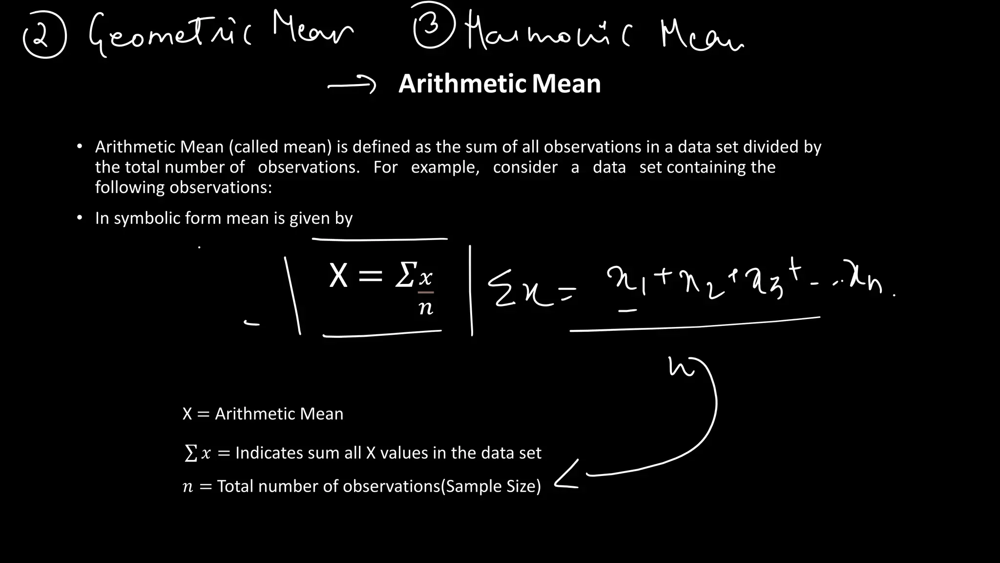 Arithmetic Mean
• Arithmetic Mean (called mean) is defined as the sum of all observations in a data set divided by
the total number of observations. For example, consider a data set containing the
following observations:
• In symbolic form mean is given by
X = 𝛴𝑥
𝑛
𝑛 = Total number of observations(Sample Size)
σ 𝑥 = Indicates sum all X values in the data set
X = Arithmetic Mean
 