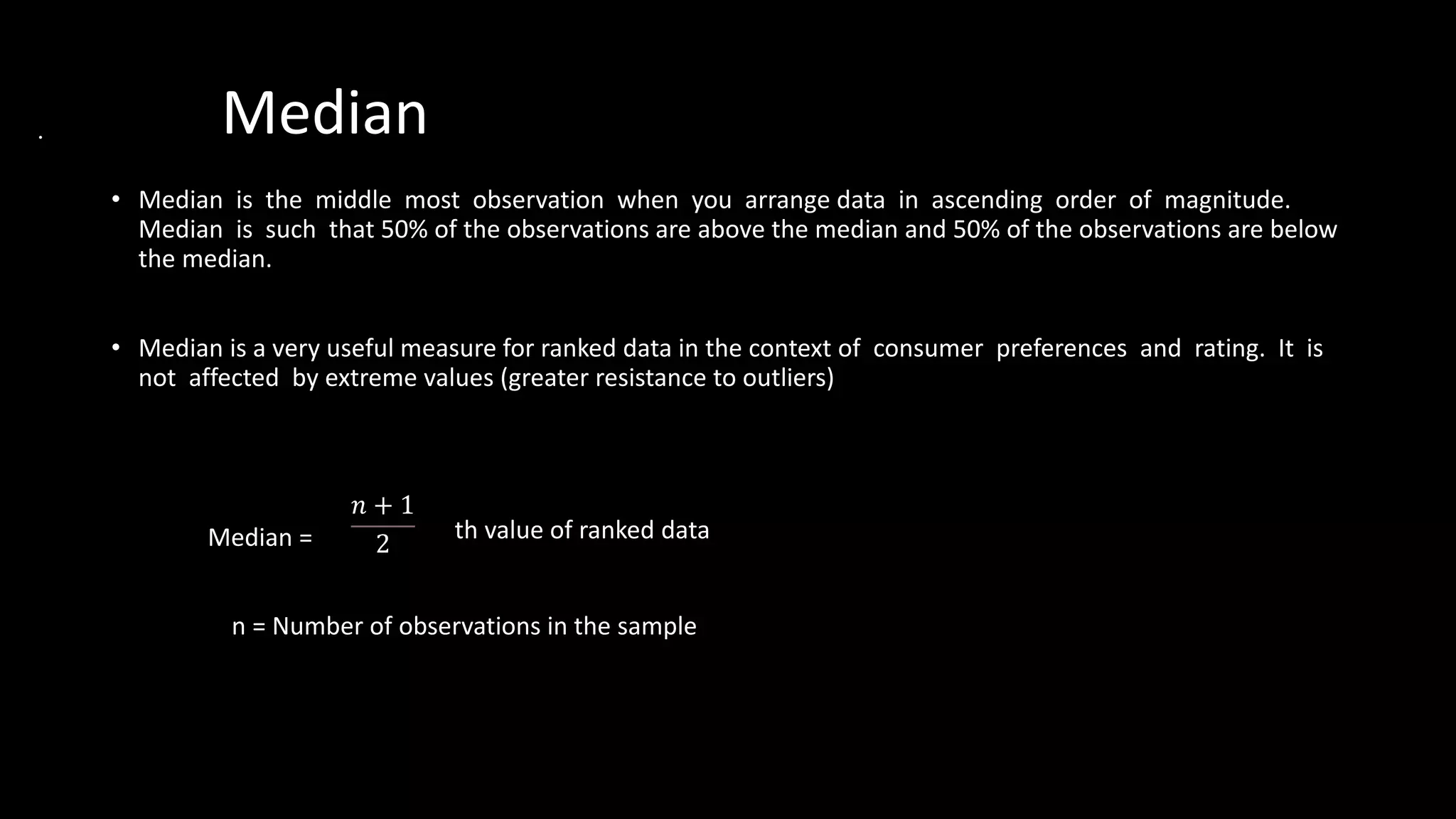 Median
• Median is the middle most observation when you arrange data in ascending order of magnitude.
Median is such that 50% of the observations are above the median and 50% of the observations are below
the median.
• Median is a very useful measure for ranked data in the context of consumer preferences and rating. It is
not affected by extreme values (greater resistance to outliers)
th value of ranked data
n = Number of observations in the sample
𝑛 + 1
2
Median =
 
