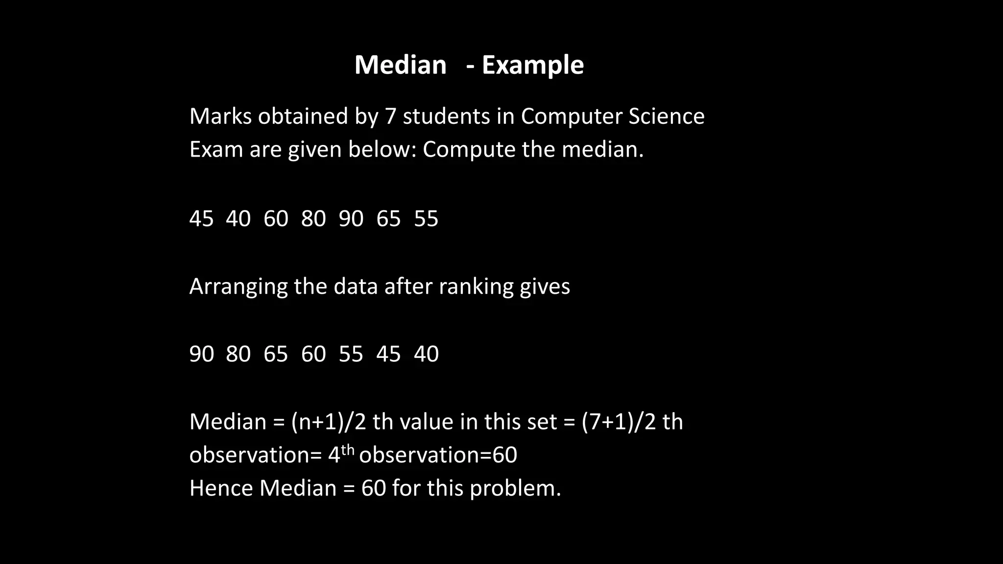 Median - Example
Marks obtained by 7 students in Computer Science
Exam are given below: Compute the median.
45 40 60 80 90 65 55
Arranging the data after ranking gives
90 80 65 60 55 45 40
Median = (n+1)/2 th value in this set = (7+1)/2 th
observation= 4th observation=60
Hence Median = 60 for this problem.
 