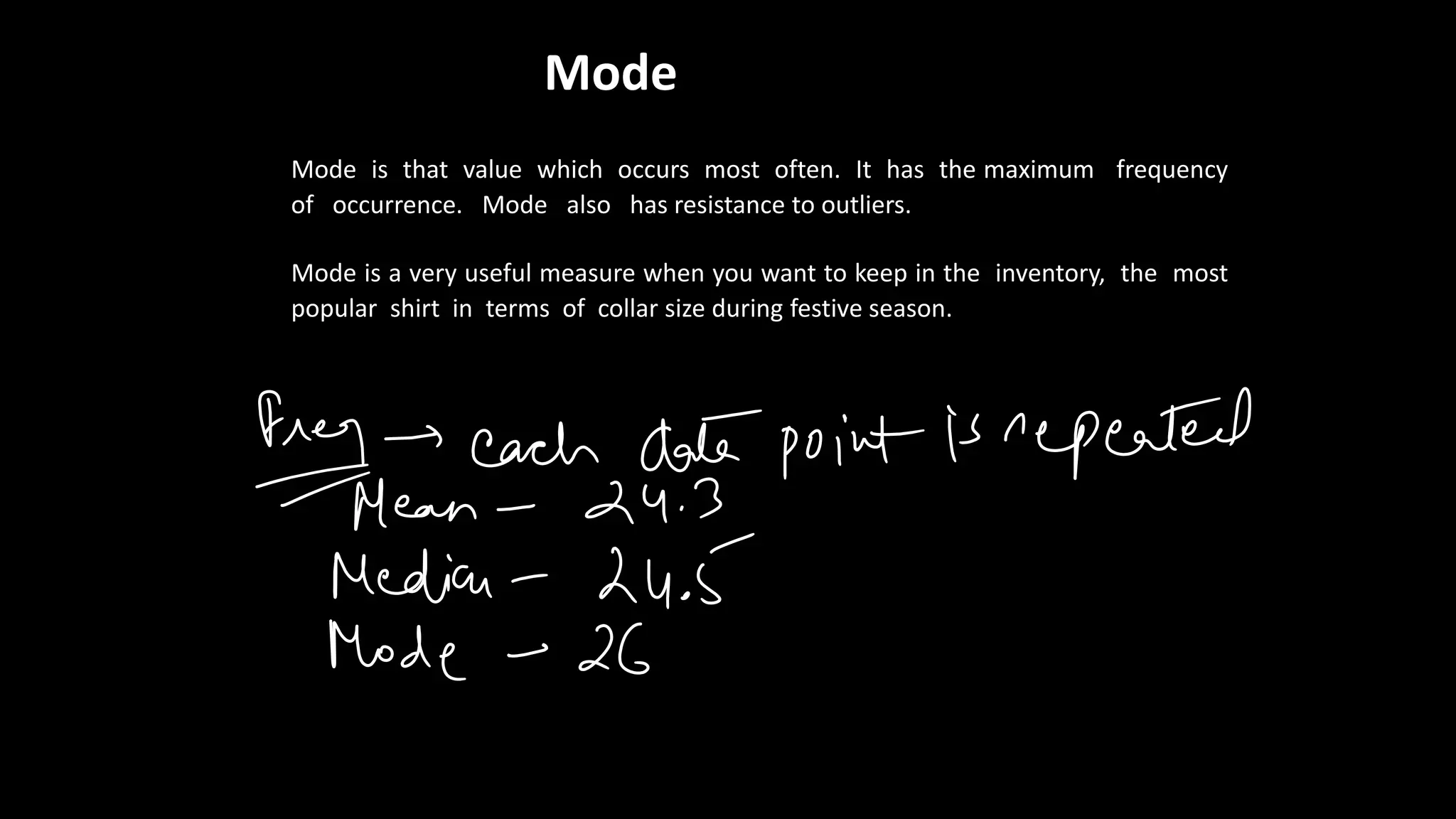 Mode
Mode is that value which occurs most often. It has the maximum frequency
of occurrence. Mode also has resistance to outliers.
Mode is a very useful measure when you want to keep in the inventory, the most
popular shirt in terms of collar size during festive season.
 