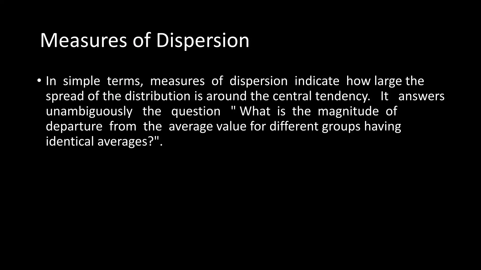 Measures of Dispersion
• In simple terms, measures of dispersion indicate how large the
spread of the distribution is around the central tendency. It answers
unambiguously the question " What is the magnitude of
departure from the average value for different groups having
identical averages?".
 
