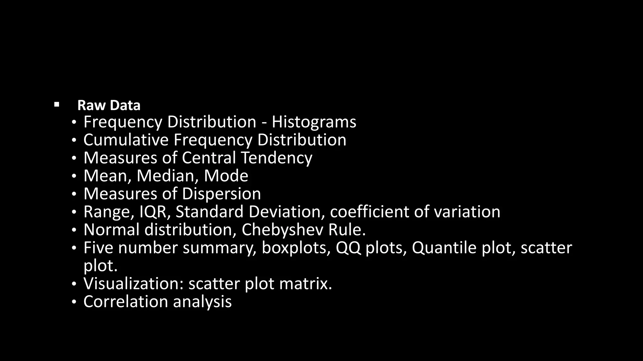 ▪ Raw Data
• Frequency Distribution - Histograms
• Cumulative Frequency Distribution
• Measures of Central Tendency
• Mean, Median, Mode
• Measures of Dispersion
• Range, IQR, Standard Deviation, coefficient of variation
• Normal distribution, Chebyshev Rule.
• Five number summary, boxplots, QQ plots, Quantile plot, scatter
plot.
• Visualization: scatter plot matrix.
• Correlation analysis
 