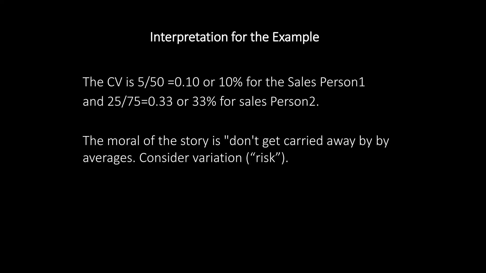 Interpretation for the Example
The CV is 5/50 =0.10 or 10% for the Sales Person1
and 25/75=0.33 or 33% for sales Person2.
The moral of the story is "don't get carried away by by
averages. Consider variation (“risk”).
 