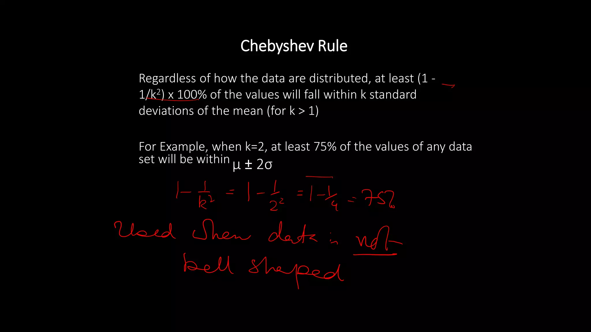 • Regardless of how the data are distributed, at least (1 -
1/k2) x 100% of the values will fall within k standard
deviations of the mean (for k > 1)
• For Example, when k=2, at least 75% of the values of any data
set will be within μ ± 2σ
Chebyshev Rule
 