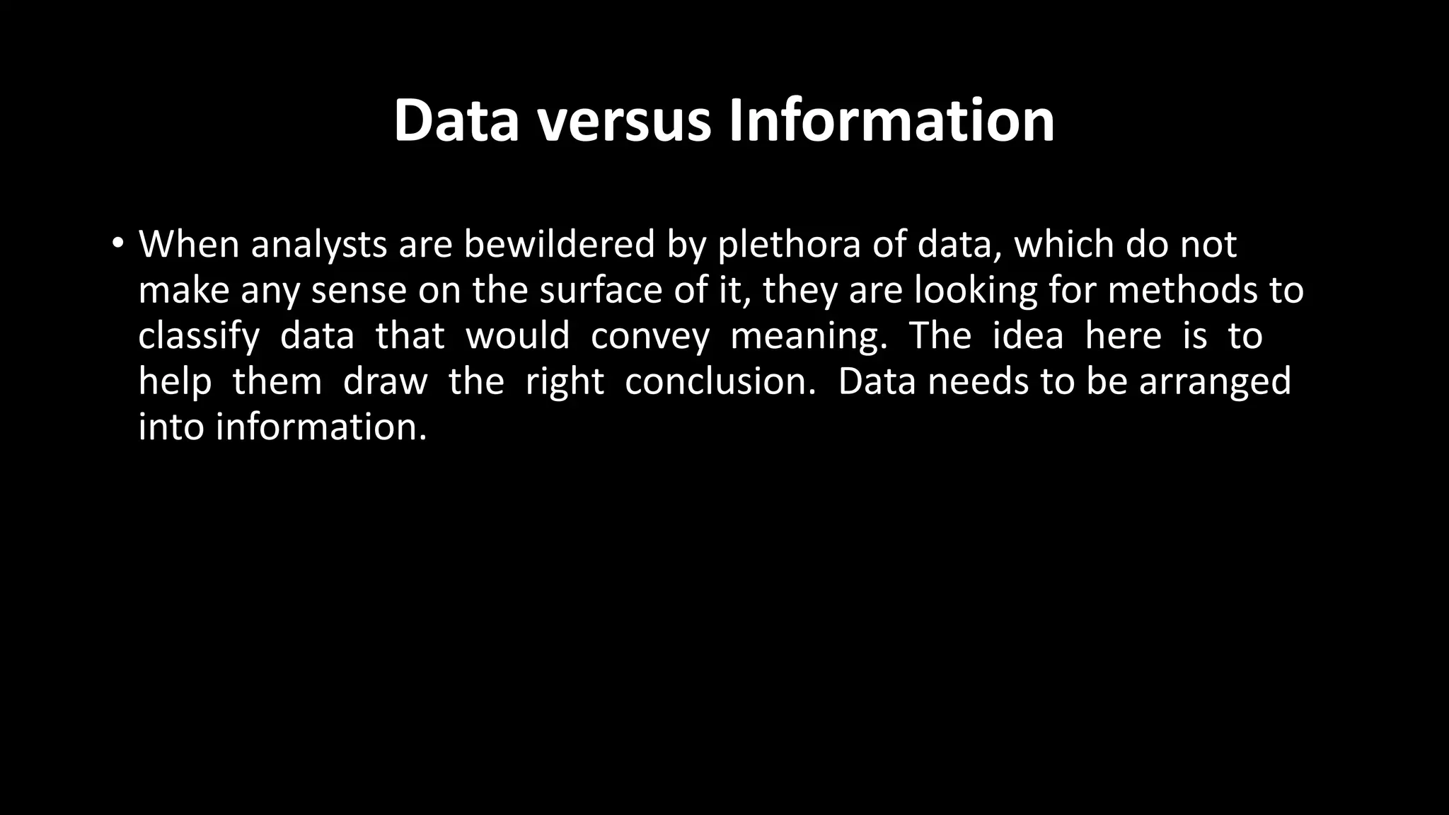 Data versus Information
• When analysts are bewildered by plethora of data, which do not
make any sense on the surface of it, they are looking for methods to
classify data that would convey meaning. The idea here is to
help them draw the right conclusion. Data needs to be arranged
into information.
 