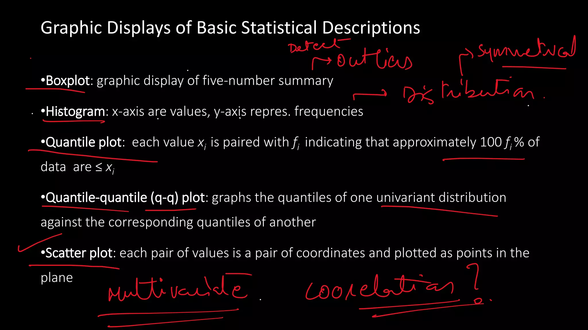 Graphic Displays of Basic Statistical Descriptions
•Boxplot: graphic display of five-number summary
•Histogram: x-axis are values, y-axis repres. frequencies
•Quantile plot: each value xi is paired with fi indicating that approximately 100 fi % of
data are ≤ xi
•Quantile-quantile (q-q) plot: graphs the quantiles of one univariant distribution
against the corresponding quantiles of another
•Scatter plot: each pair of values is a pair of coordinates and plotted as points in the
plane
 