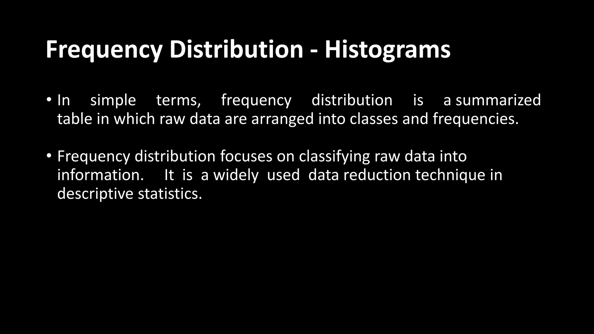 Frequency Distribution - Histograms
• In simple terms, frequency distribution is a summarized
table in which raw data are arranged into classes and frequencies.
• Frequency distribution focuses on classifying raw data into
information. It is a widely used data reduction technique in
descriptive statistics.
 
