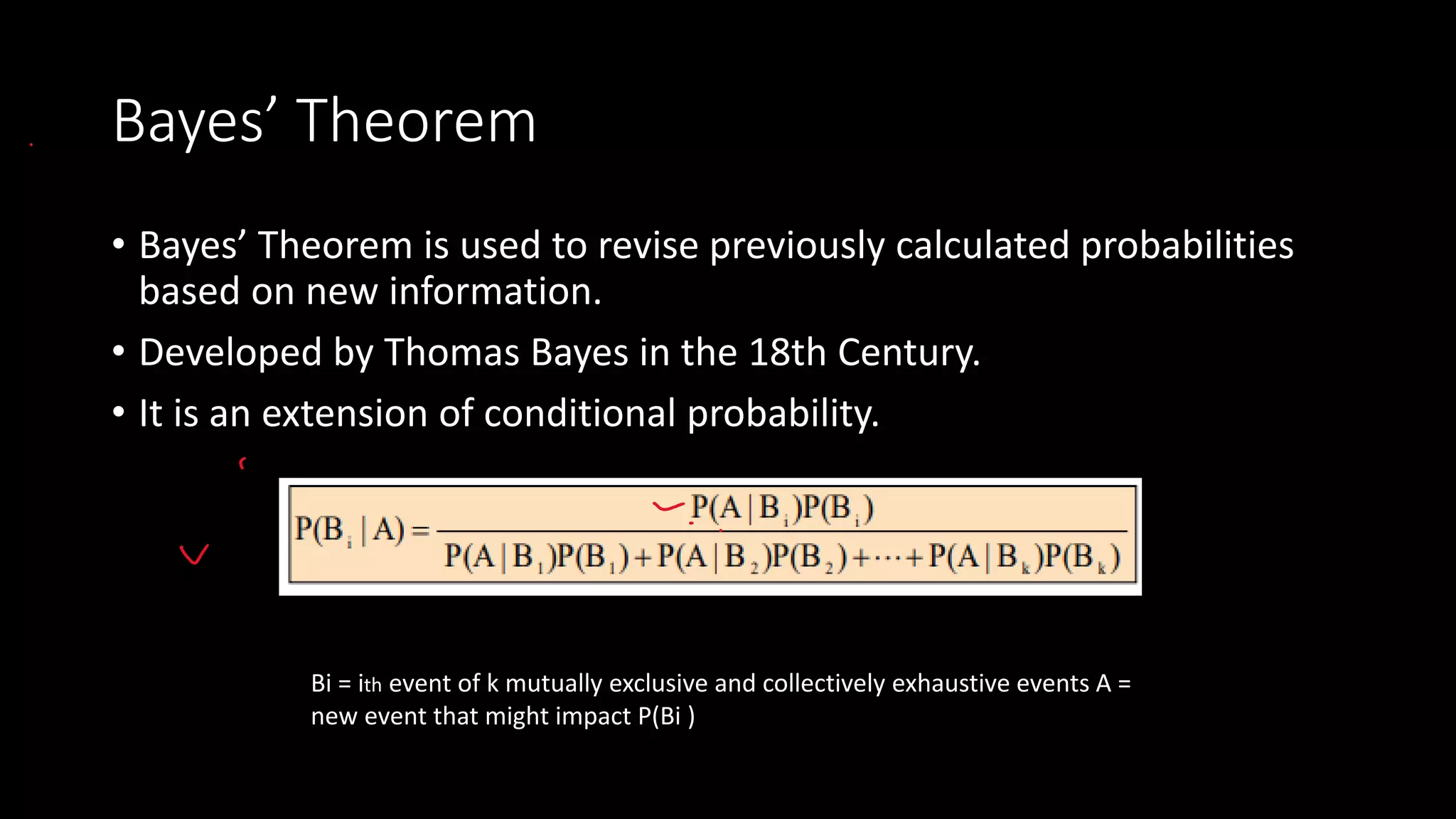 Bayes’ Theorem
• Bayes’ Theorem is used to revise previously calculated probabilities
based on new information.
• Developed by Thomas Bayes in the 18th Century.
• It is an extension of conditional probability.
Bi = ith event of k mutually exclusive and collectively exhaustive events A =
new event that might impact P(Bi )
 