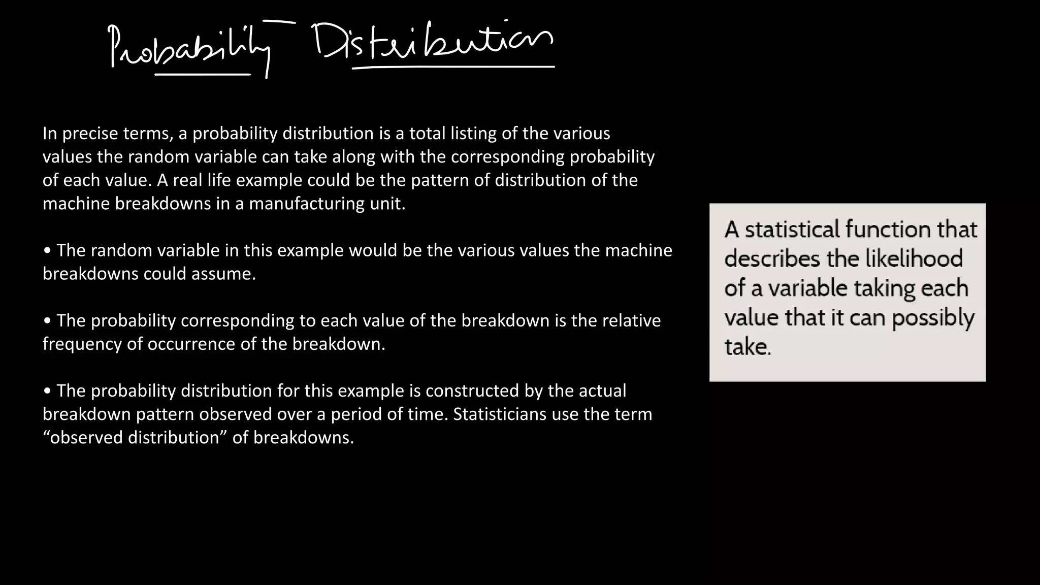 In precise terms, a probability distribution is a total listing of the various
values the random variable can take along with the corresponding probability
of each value. A real life example could be the pattern of distribution of the
machine breakdowns in a manufacturing unit.
• The random variable in this example would be the various values the machine
breakdowns could assume.
• The probability corresponding to each value of the breakdown is the relative
frequency of occurrence of the breakdown.
• The probability distribution for this example is constructed by the actual
breakdown pattern observed over a period of time. Statisticians use the term
“observed distribution” of breakdowns.
 